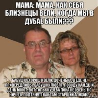 мама: мама, как себя близнецы вели, когда мы в дубае были??? бабушка:хорошо вели, доченька. в еде не привередливы, бабушку любят, посуду каждый день моют. вот только учеба пока не очень, но ничего, подтянут) как там старший алихан?