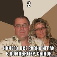 2 ничего, все равно играй в компьютер, сынок