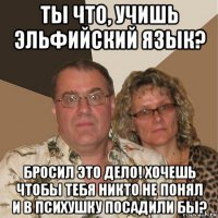 ты что, учишь эльфийский язык? бросил это дело! хочешь чтобы тебя никто не понял и в психушку посадили бы?