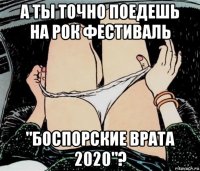 а ты точно поедешь на рок фестиваль "боспорские врата 2020"?