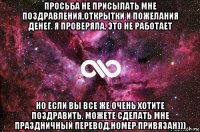 просьба не присылать мне поздравления,открытки и пожелания денег. я проверяла, это не работает но если вы все же очень хотите поздравить, можете сделать мне праздничный перевод.номер привязан)))