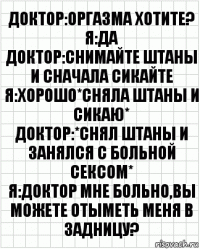 Доктор:оргазма хотите?
Я:да
Доктор:снимайте штаны и сначала сикайте
Я:хорошо*сняла штаны и сикаю*
Доктор:*снял штаны и занялся с больной сексом*
Я:доктор мне больно,вы можете отыметь меня в задницу?