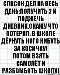 Список дел на весь день:получить 2 и поджечь дневник,скажу что потерял. В школе дёрнуть кого нибуть за косичку!
Потом взять самолёт и разбомбить школу!