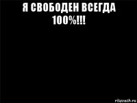 я свободен всегда 100%!!! 