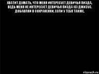 хватит думать, что меня интересует девичья пизда, ведь меня не интересует девичья пизда (с) джизус. добавляй в сохраненки, если у тебя также. 