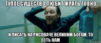 тупое существо любит жрать говно и писать на рисоваче великим богам, то есть нам