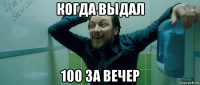 когда выдал 100 за вечер