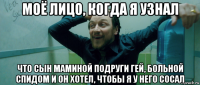 моё лицо, когда я узнал что сын маминой подруги гей, больной спидом и он хотел, чтобы я у него сосал