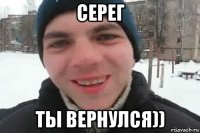 серег ты вернулся))