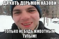 да хоть дерьмом назови только не будь животным тупым!