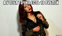 а у тебя точно есть 10 рублей 