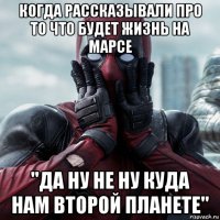 когда рассказывали про то что будет жизнь на марсе ''да ну не ну куда нам второй планете''