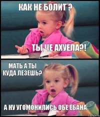 как не болит ? ТЫ ЧЕ АХУЕЛА?! мать а ты куда лезешь? а ну угомонились обе ёбана