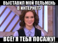 выставил мой пельмень в интернет? всё! я тебя посажу!