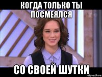 когда только ты посмеялся со своей шутки