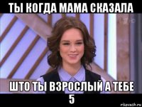 ты когда мама сказала што ты взрослый а тебе 5