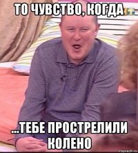 то чувство, когда ...тебе прострелили колено