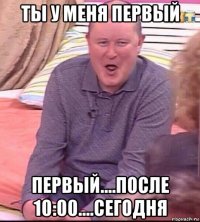 ты у меня первый первый....после 10:00....сегодня