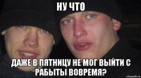 ну что даже в пятницу не мог выйти с рабыты вовремя?