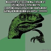 махалля, а что если мы тупеем от чрезмерного просмотра современных узбекских фильмов? булиши мумкинми шу нарса ..?????? 