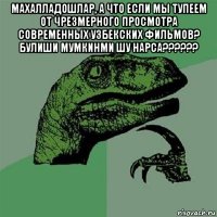 махалладошлар, а что если мы тупеем от чрезмерного просмотра современных узбекских фильмов? булиши мумкинми шу нарса?????? 