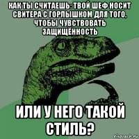 как ты считаешь: твой шеф носит свитера с горлышком для того, чтобы чувствовать защищённость или у него такой стиль?