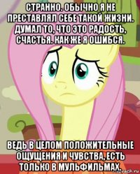 странно. обычно я не преставлял себе такой жизни. думал то, что это радость, счастья. как же я ошибся. ведь в целом положительные ощущения и чувства, есть только в мульфильмах.