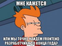 мне кажется или мы точно найдём frontend разработчика до конца года?