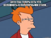 зато тебе теперь есть что вспомнить))) популярными стали... 