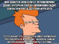 мне кажется, или если 32-летний мужик денис, который спал и с мужиками сидит сейчас и играет в детскую игру dota то это значит, что он просто не умеет нормально расслабляться. и да, денис - weaver не самый интересный вариант для игры с ботами.