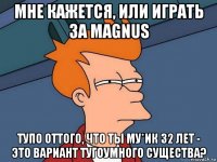 мне кажется, или играть за magnus тупо оттого, что ты му*ик 32 лет - это вариант тугоумного существа?