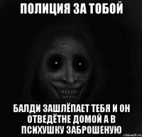 полиция за тобой балди зашлёпает тебя и он отведётне домой а в психушку заброшеную