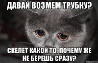 давай возмем трубку? скелет какой то. почему же не берешь сразу?