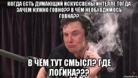 когда есть думающий искуссвены интелле тогда зачем нужно говно?? в чём необходимось говна?? в чём тут смысл? где логика???