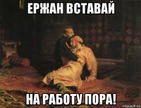 ержан вставай на работу пора!