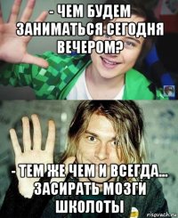 - чем будем заниматься сегодня вечером? - тем же чем и всегда... засирать мозги школоты