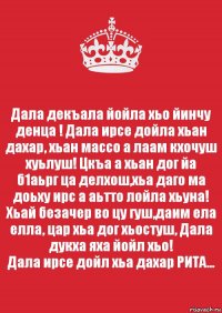 Дала декъала йойла хьо йинчу денца ! Дала ирсе дойла хьан дахар, хьан массо а лаам кхочуш хуьлуш! Цкъа а хьан дог йа б1аьрг ца делхош,хьа даго ма доьху ирс а аьтто лойла хьуна! Хьай безачер во цу гуш,даим ела елла, цар хьа дог хьостуш, Дала дукха яха йойл хьо!
Дала ирсе дойл хьа дахар РИТА...