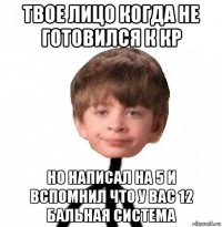 твое лицо когда не готовился к кр но написал на 5 и вспомнил что у вас 12 бальная система