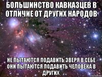 большинство кавказцев в отличие от других народов не пытаются подавить зверя в себе они пытаются подавить человека в других