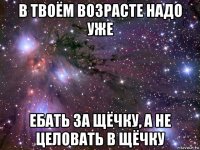 в твоём возрасте надо уже ебать за щёчку, а не целовать в щёчку