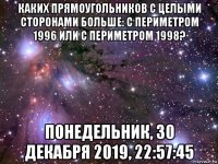 каких прямоугольников с целыми сторонами больше: с периметром 1996 или с периметром 1998? понедельник, 30 декабря 2019, 22:57:45