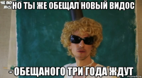 - но ты же обещал новый видос - обещаного три года ждут