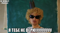  я тебе не верюуууууууу