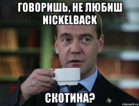 говоришь, не любиш nickelback скотина?