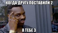 когда другу поставили 2 а тебе 3