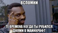 вспомни те времена когда ты рубился днями в майнкрафт