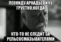 леониду аркадьевичу грустно,когда кто-то не следит за рельсосмазывателями