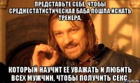 представьте себе, чтобы среднестатистическая баба пошла искать тренера, который научит её уважать и любить всех мужчин, чтобы получить секс.