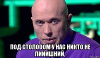  под столооом у нас никто не лииишний,