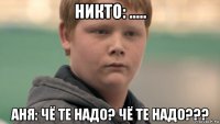 никто: ..... аня: чё те надо? чё те надо???